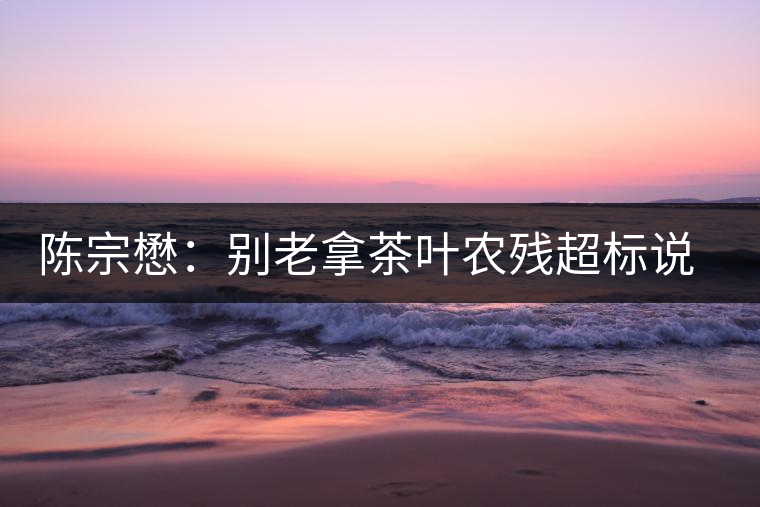 陳宗懋：別老拿茶葉農(nóng)殘超標(biāo)說(shuō)事兒！別聽(tīng)不懂裝懂的媒體瞎忽悠