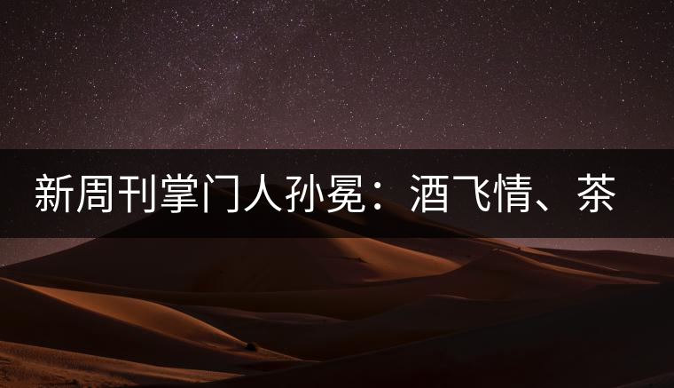 新周刊掌門人孫冕：酒飛情、茶歸真