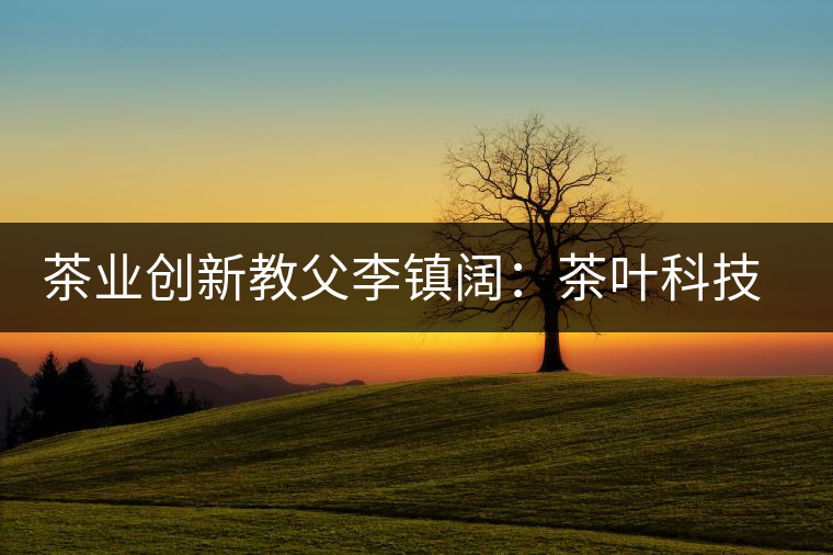 茶業(yè)創(chuàng)新教父李鎮(zhèn)闊：茶葉科技創(chuàng)造茶界奇跡