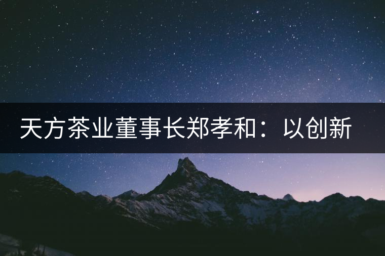 天方茶業(yè)董事長(zhǎng)鄭孝和：以創(chuàng)新為帆，踏實(shí)“往前走”