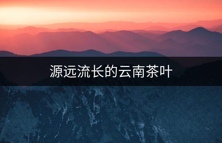 源遠(yuǎn)流長的云南茶葉 源遠(yuǎn)流長的云南茶葉
