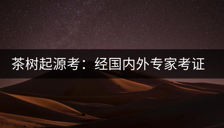 茶樹起源考：經國內外專家考證，茶樹起源于中國西南部