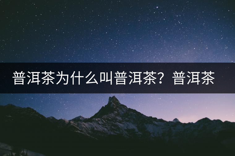 普洱茶為什么叫普洱茶？普洱茶神話史料都在這了