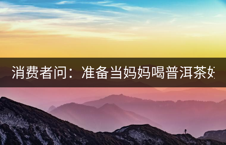 消費(fèi)者問：準(zhǔn)備當(dāng)媽媽喝普洱茶好嗎？