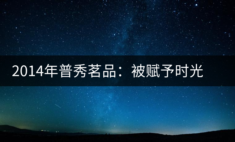 2014年普秀茗品：被賦予時光的魅力，值得細(xì)品