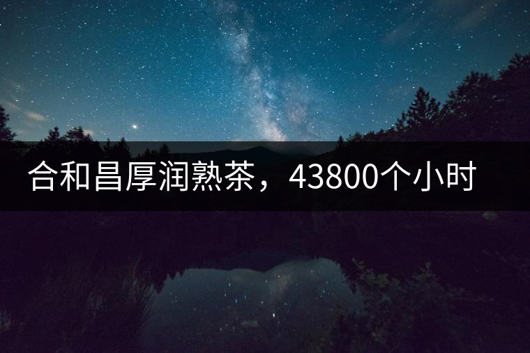 合和昌厚潤熟茶，43800個小時把時光轉(zhuǎn)化成嘗得到的味道！