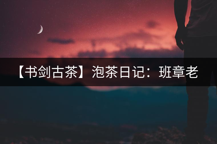 【書劍古茶】泡茶日記：班章老寨，你知多少？