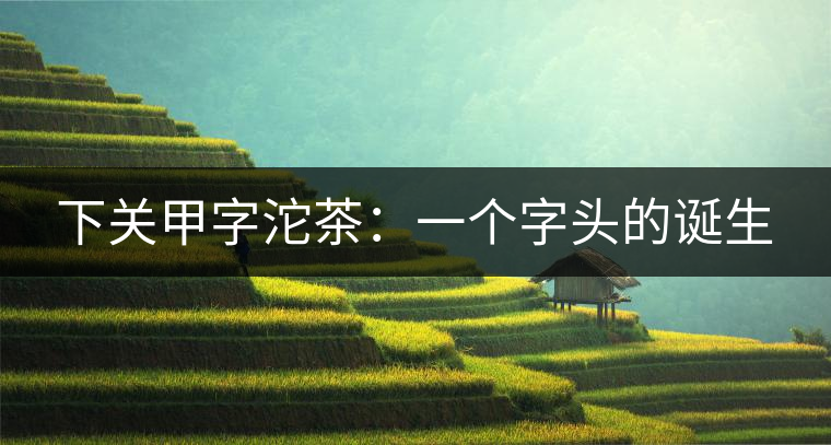 下關甲字沱茶:一個字頭的誕生 下關甲字沱茶:一個字頭的誕生