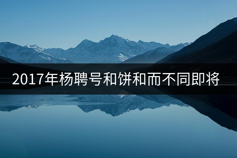2017年楊聘號(hào)和餅和而不同即將上市