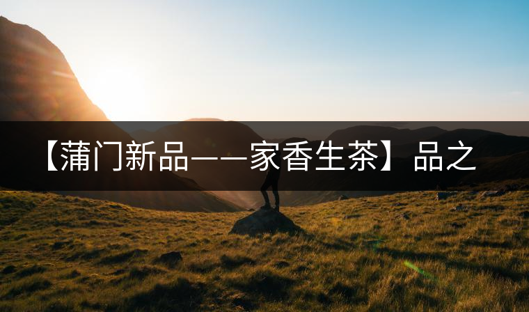 【蒲門新品——家香生茶】品之，是家的味道，存之，是家的思念