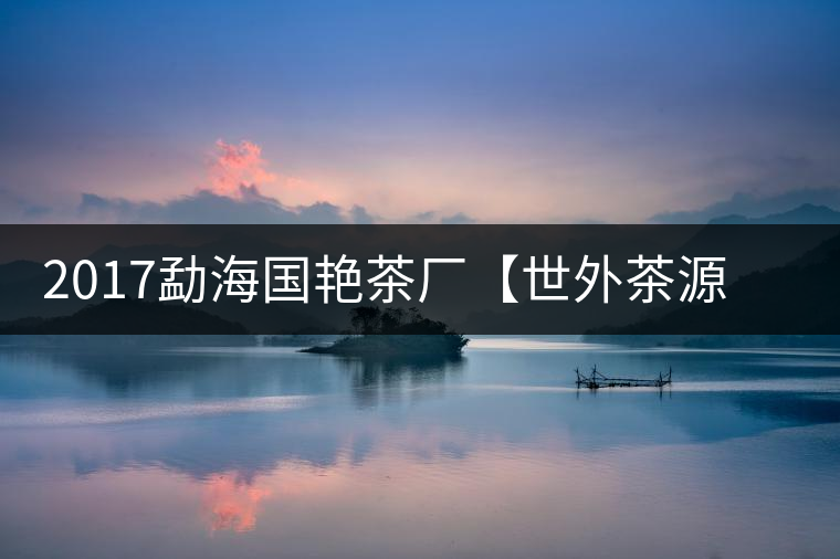 2017勐海國艷茶廠【世外茶源】古樹青餅，限量震撼上市！