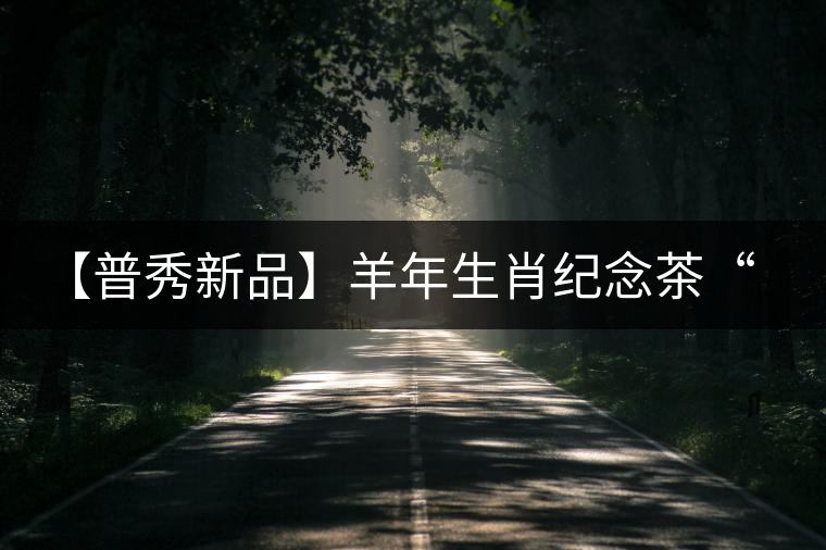 【普秀新品】羊年生肖紀(jì)念茶“金羊載耀”耀世登場(chǎng)