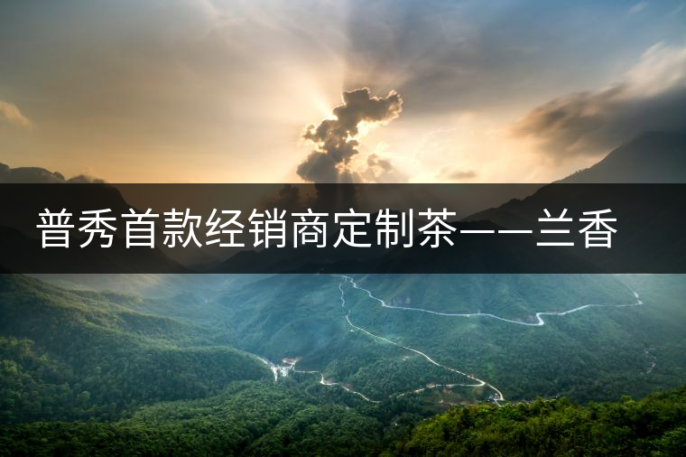 普秀首款經(jīng)銷(xiāo)商定制茶——蘭香幽潤(rùn)初夏雅韻上市