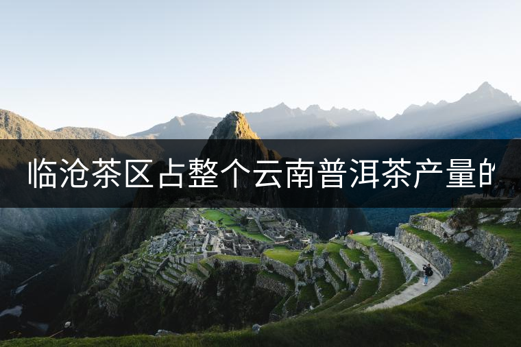 臨滄茶區(qū)占整個(gè)云南普洱茶產(chǎn)量的60% 有人卻說(shuō)臨滄茶很差