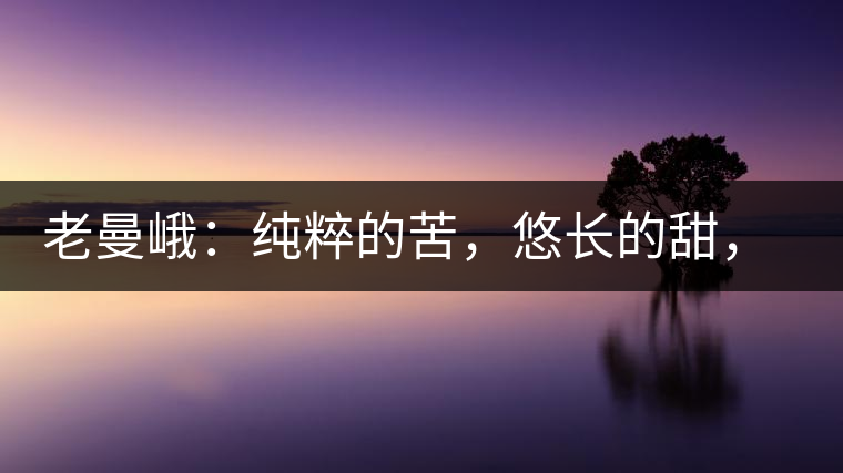 老曼峨：純粹的苦，悠長的甜，茶之本味也