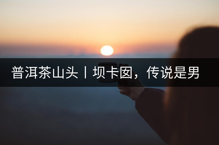 普洱茶山頭丨壩卡囡，傳說是男人向往的寨子