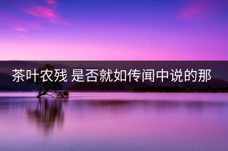 茶葉農(nóng)殘 是否就如傳聞中說(shuō)的那樣可怕 茶葉農(nóng)殘 是否就如傳聞中說(shuō)的那樣可怕