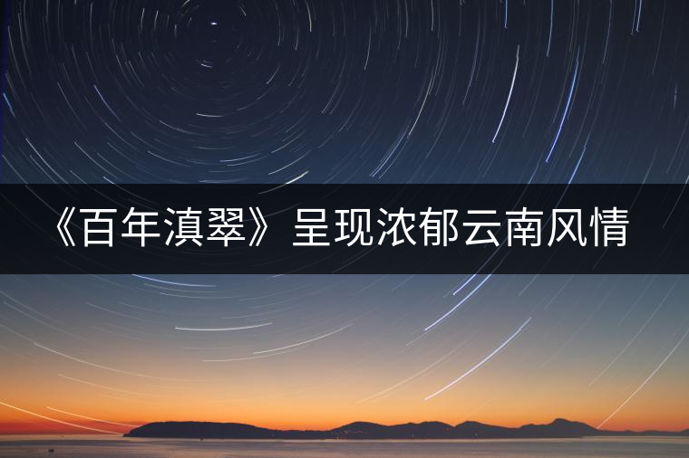 《百年滇翠》呈現(xiàn)濃郁云南風(fēng)情,傳播千年古茶文化