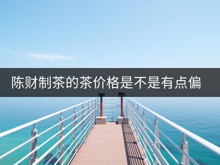 陳財制茶的茶價格是不是有點偏高?。亢玫钠斩?，魅力在于“化”
