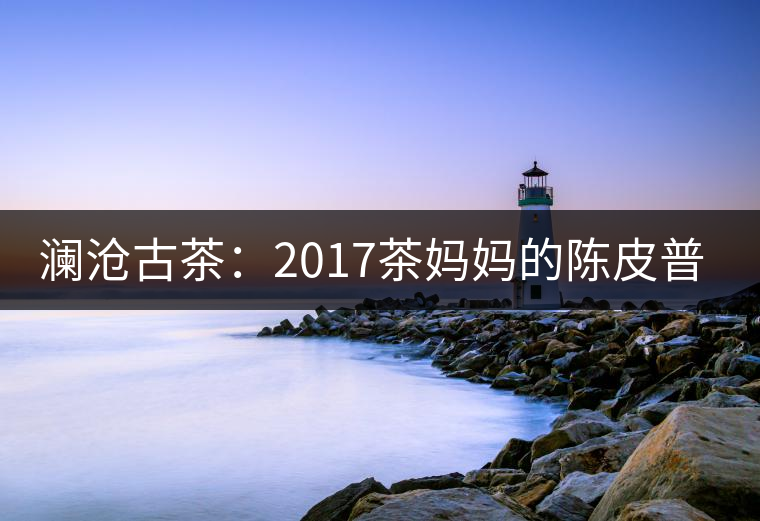 瀾滄古茶:2017茶媽媽的陳皮普洱 瀾滄古茶:2017茶媽媽的陳皮普洱