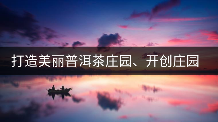 打造美麗普洱茶莊園、開創(chuàng)莊園茶品牌為景邁山注入新活力