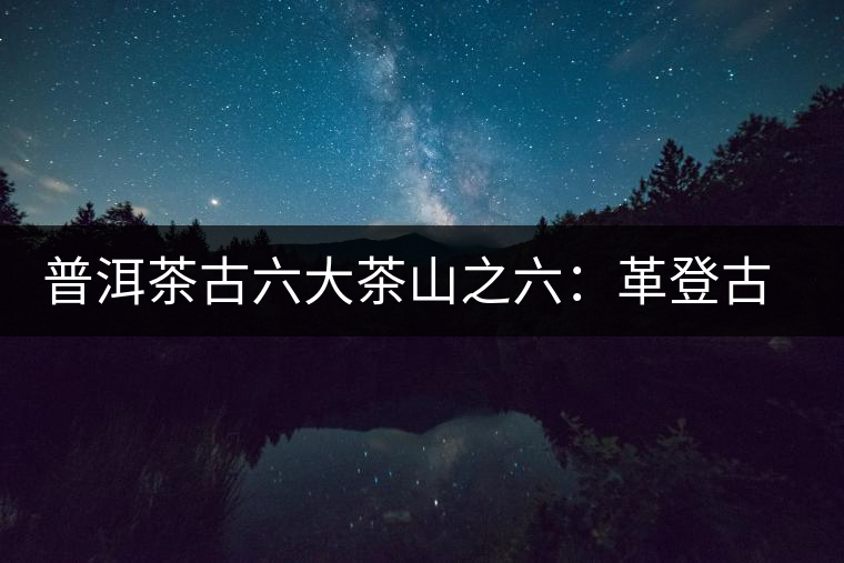 普洱茶古六大茶山之六：革登古茶山