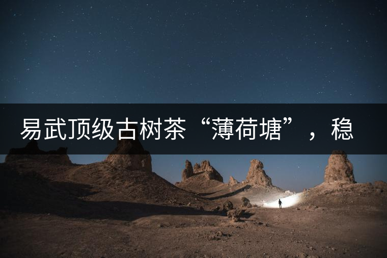易武頂級(jí)古樹茶“薄荷塘”，穩(wěn)坐易武第一把交椅