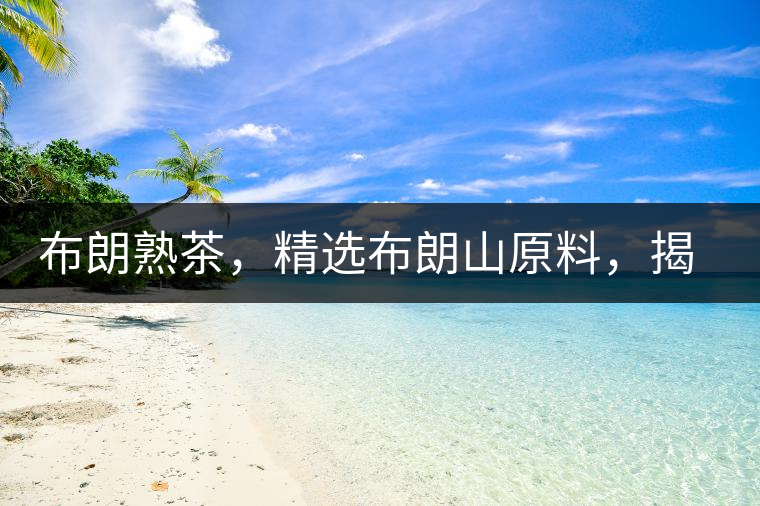 布朗熟茶，精選布朗山原料，揭秘布朗寨好茶之道