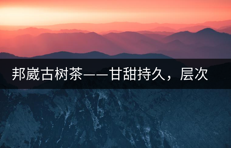 邦崴古樹茶——甘甜持久，層次鮮明