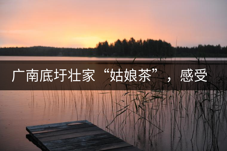 廣南底圩壯家“姑娘茶”，感受壯家的韻味