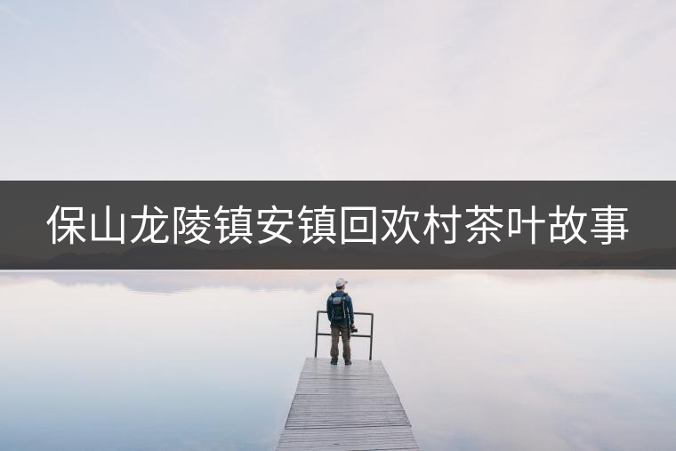 保山龍陵鎮(zhèn)安鎮(zhèn)回歡村茶葉故事