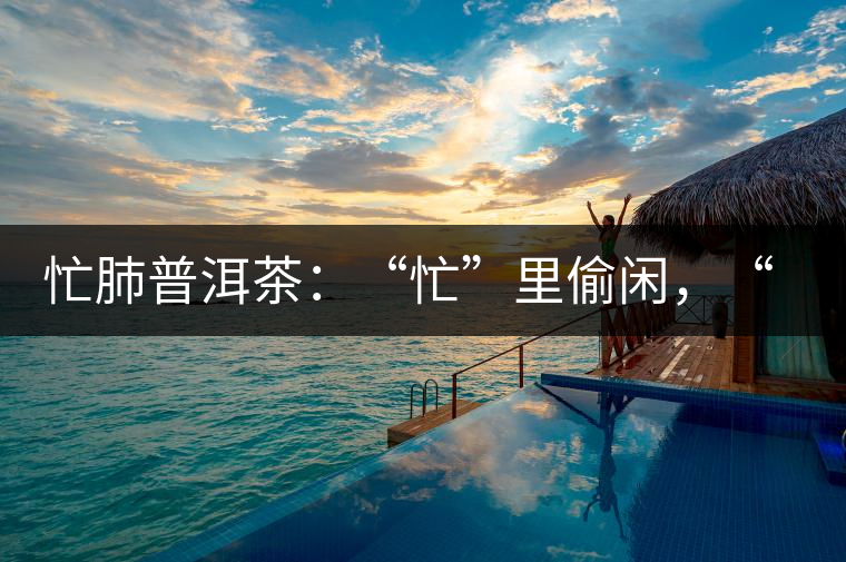 忙肺普洱茶：“忙”里偷閑，“肺”寧?kù)o無以致遠(yuǎn)！