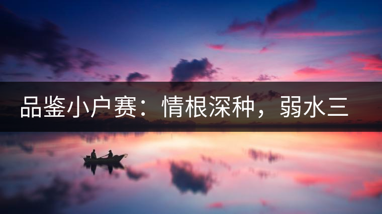 品鑒小戶賽：情根深種，弱水三千我只取一瓢香濃