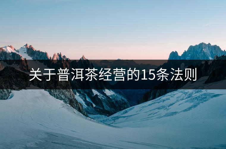 關(guān)于普洱茶經(jīng)營的15條法則 關(guān)于普洱茶經(jīng)營的15條法則