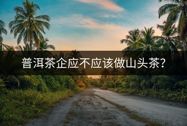 普洱茶企應(yīng)不應(yīng)該做山頭茶？