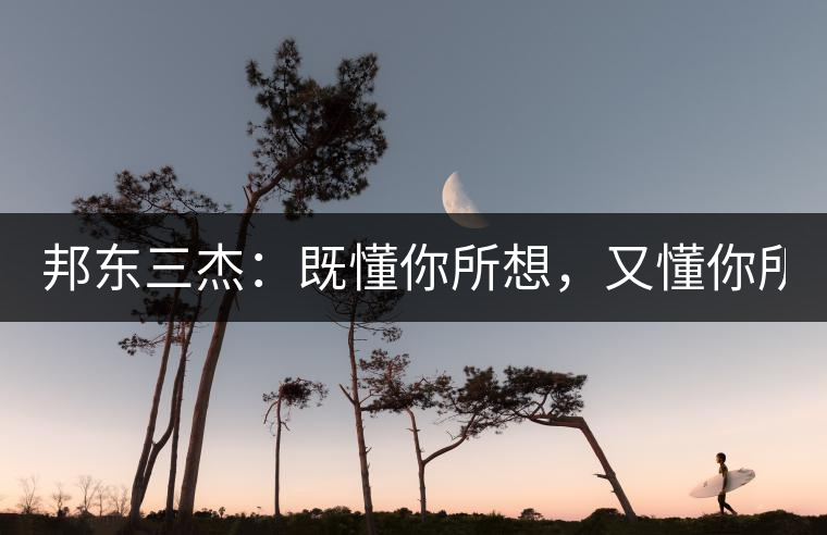 邦東三杰：既懂你所想，又懂你所需！