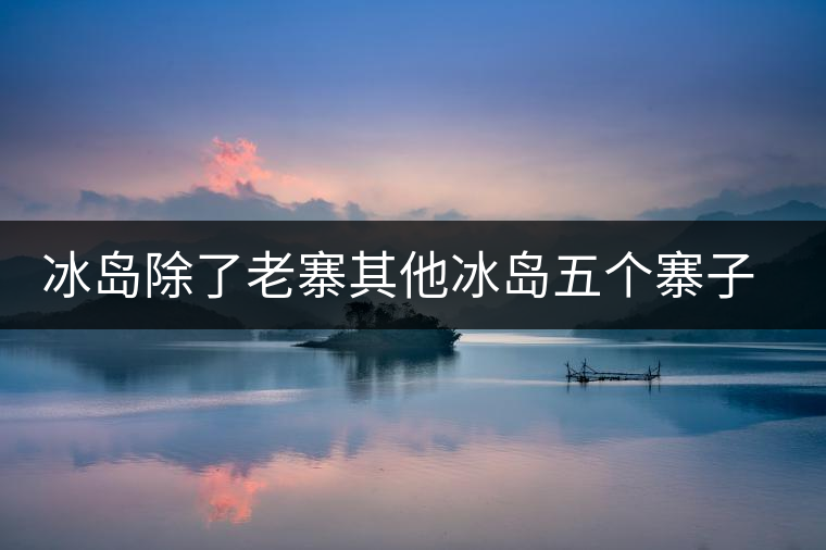 冰島除了老寨其他冰島五個寨子你了解嗎？