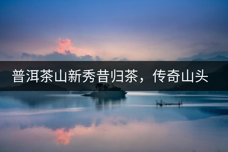 普洱茶山新秀昔歸茶，傳奇山頭是怎樣煉成的？