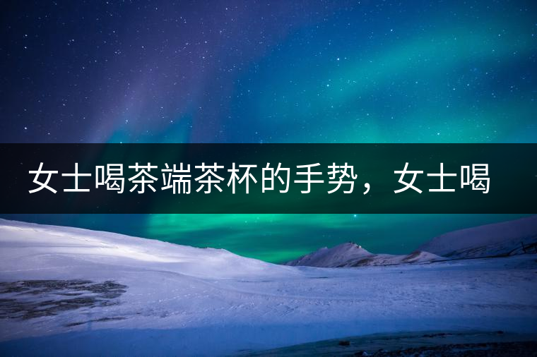 女士喝茶端茶杯的手勢，女士喝茶手勢