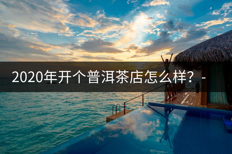2020年開(kāi)個(gè)普洱茶店怎么樣？-易武中聘號(hào)