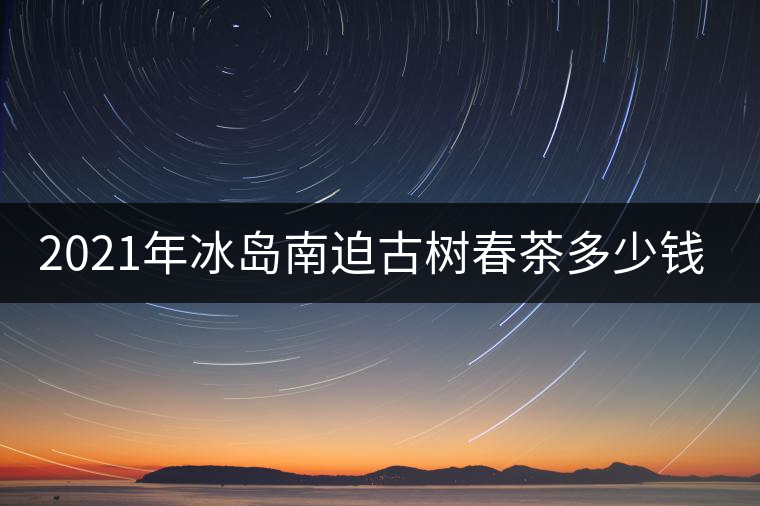 2021年冰島南迫古樹春茶多少錢一公斤？