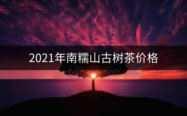2021年南糯山古樹茶價(jià)格 2021年南糯山古樹茶價(jià)格