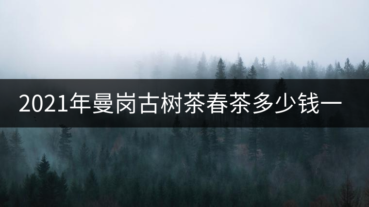 2021年曼崗古樹茶春茶多少錢一公斤？