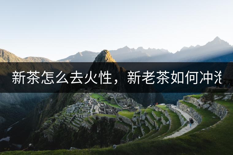新茶怎么去火性，新老茶如何沖泡？