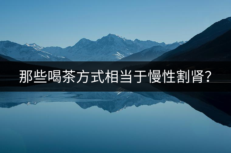 那些喝茶方式相當(dāng)于慢性割腎？