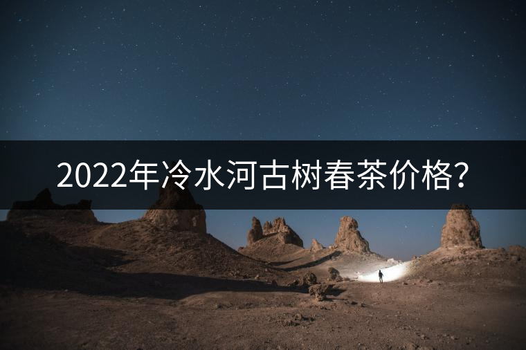 2022年冷水河古樹(shù)春茶價(jià)格？