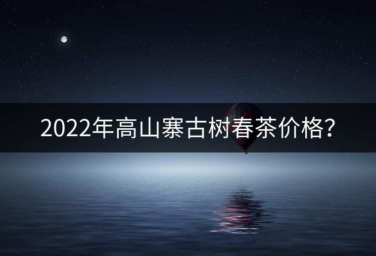 2022年高山寨古樹春茶價(jià)格？