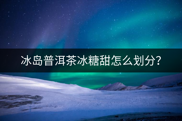 冰島普洱茶冰糖甜怎么劃分？