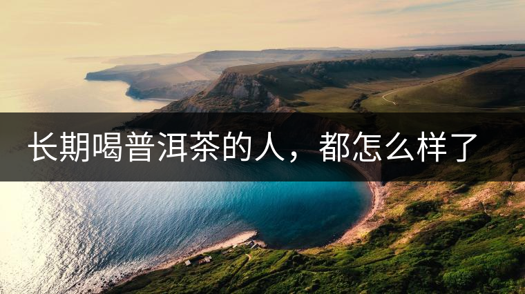 長(zhǎng)期喝普洱茶的人，都怎么樣了？為你總結(jié)：或可得到3個(gè)好處