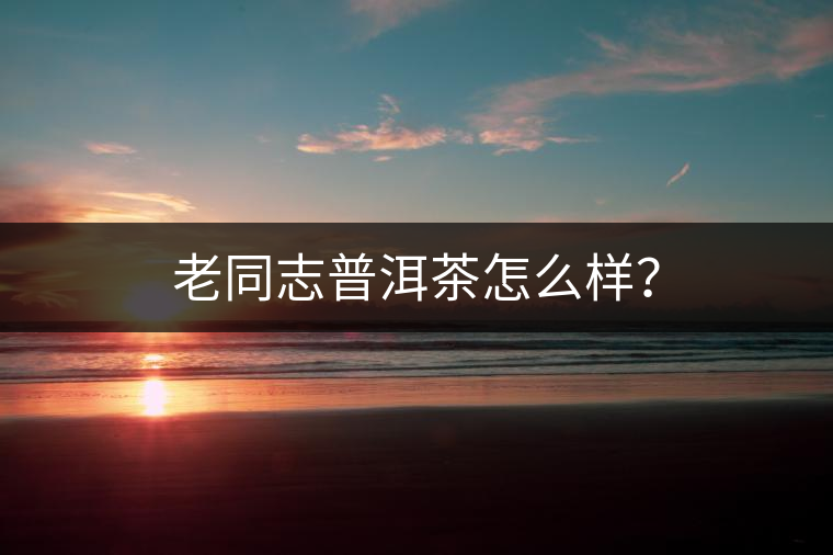 老同志普洱茶怎么樣？